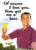 OF COURSE I LOVE YOU NOW GET ME A BEER