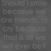 Should I smile because we are friends or cry because that's all we'll ever be