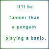 itll be funnier than a penguin playing a banjo