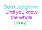 Dont judge me until you know the whole story.